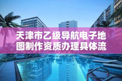 天津市乙级导航电子地图制作资质办理具体流程是什么?