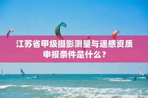 江苏省甲级摄影测量与遥感资质申报条件是什么?