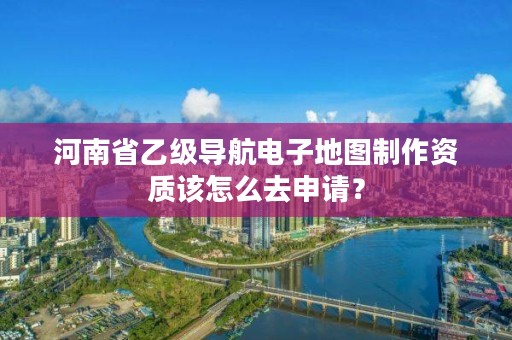 河南省乙级导航电子地图制作资质该怎么去申请?