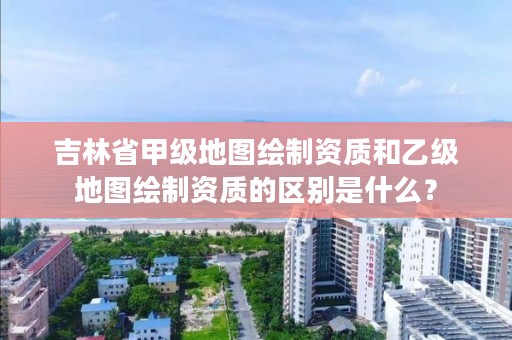 吉林省甲级地图绘制资质和乙级地图绘制资质的区别是什么？