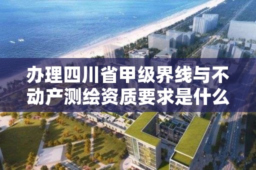 办理四川省甲级界线与不动产测绘资质要求是什么?