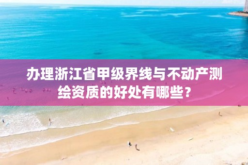 办理浙江省甲级界线与不动产测绘资质的好处有哪些?