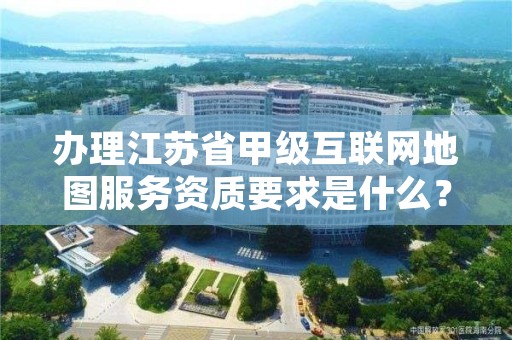 办理江苏省甲级互联网地图服务资质要求是什么?