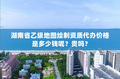 湖南省乙级地图绘制资质代办价格是多少钱呢？贵吗？