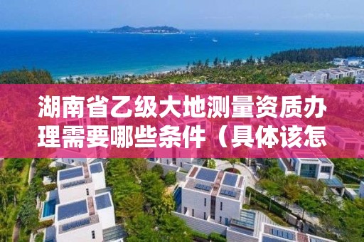 湖南省乙级大地测量资质办理需要哪些条件(具体该怎么做)