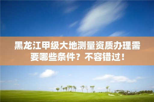 黑龙江甲级大地测量资质办理需要哪些条件?不容错过!