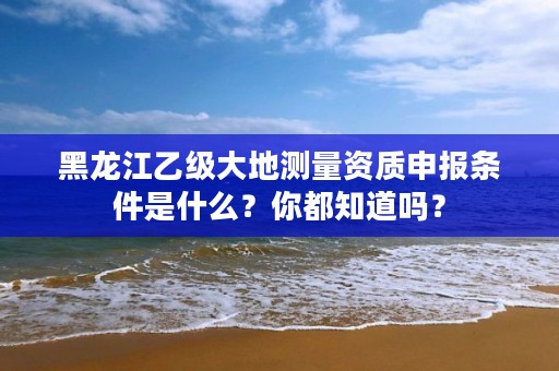 黑龙江乙级大地测量资质申报条件是什么?你都知道吗?