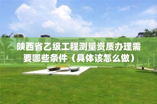 陕西省乙级工程测量资质办理需要哪些条件(具体该怎么做)