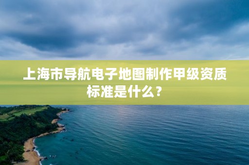 上海市导航电子地图制作甲级资质标准是什么?