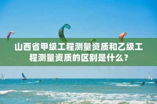 山西省甲级工程测量资质和乙级工程测量资质的区别是什么?