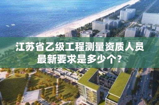 江苏省乙级工程测量资质人员最新要求是多少个?