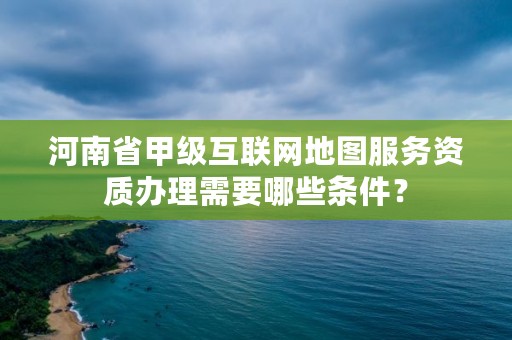 河南省甲级互联网地图服务资质办理需要哪些条件？