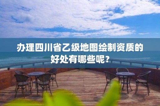办理四川省乙级地图绘制资质的好处有哪些呢?