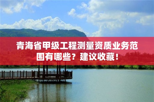 青海省甲级工程测量资质业务范围有哪些？建议收藏！