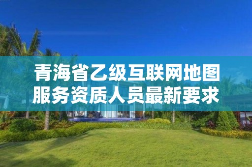 青海省乙级互联网地图服务资质人员最新要求是多少个？