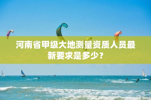 河南省甲级大地测量资质人员最新要求是多少?