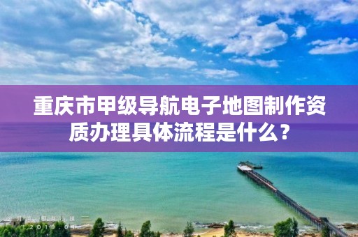 重庆市甲级导航电子地图制作资质办理具体流程是什么?
