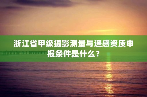 浙江省甲级摄影测量与遥感资质申报条件是什么？