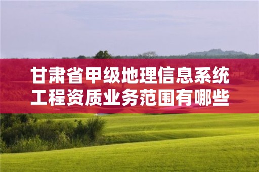 甘肃省甲级地理信息系统工程资质业务范围有哪些?