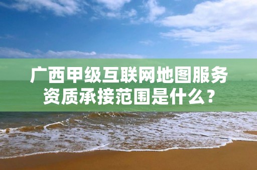 广西甲级互联网地图服务资质承接范围是什么?