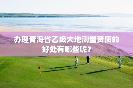 办理青海省乙级大地测量资质的好处有哪些呢？