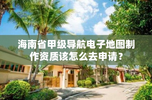海南省甲级导航电子地图制作资质该怎么去申请？