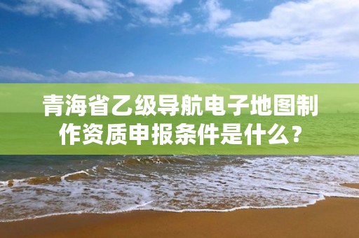 青海省乙级导航电子地图制作资质申报条件是什么？