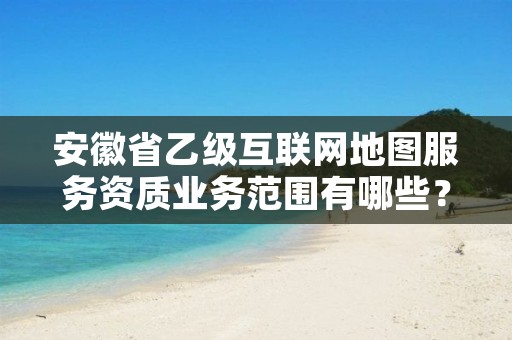 安徽省乙级互联网地图服务资质业务范围有哪些?