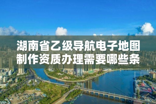 湖南省乙级导航电子地图制作资质办理需要哪些条件?