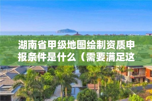 湖南省甲级地图绘制资质申报条件是什么(需要满足这些条件)