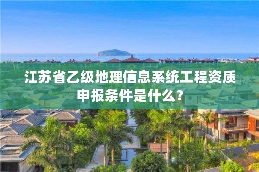 江苏省乙级地理信息系统工程资质申报条件是什么?