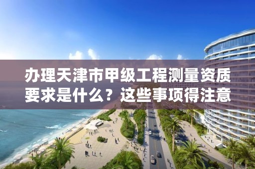 办理天津市甲级工程测量资质要求是什么?这些事项得注意
