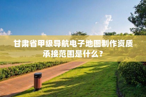 甘肃省甲级导航电子地图制作资质承接范围是什么?