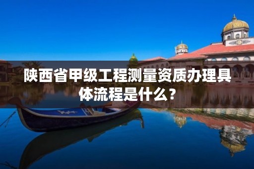 陕西省甲级工程测量资质办理具体流程是什么?