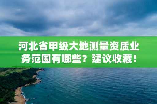 河北省甲级大地测量资质业务范围有哪些?建议收藏!