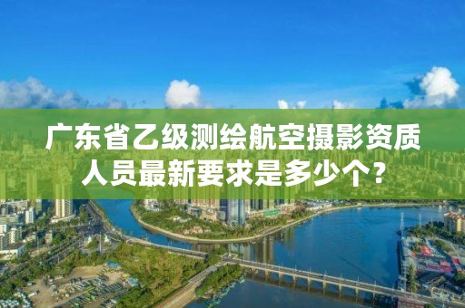 广东省乙级测绘航空摄影资质人员最新要求是多少个？