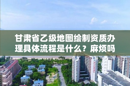 甘肃省乙级地图绘制资质办理具体流程是什么?麻烦吗?