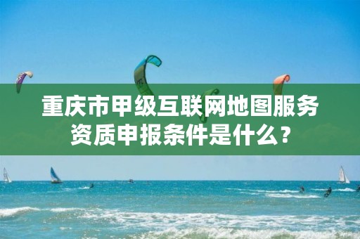重庆市甲级互联网地图服务资质申报条件是什么?