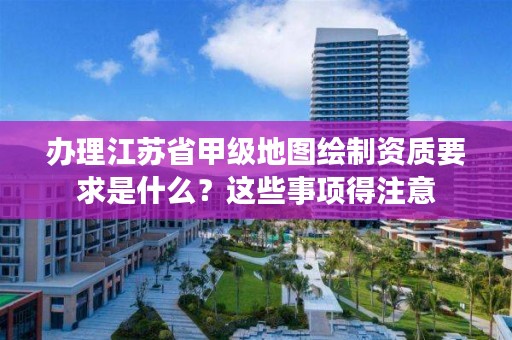 办理江苏省甲级地图绘制资质要求是什么?这些事项得注意