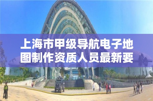 上海市甲级导航电子地图制作资质人员最新要求是多少?