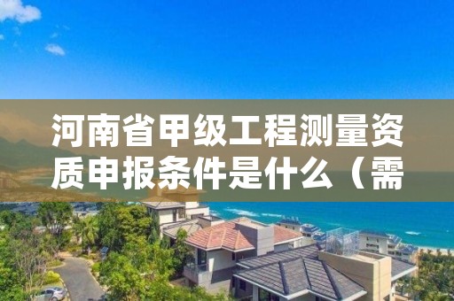 河南省甲级工程测量资质申报条件是什么（需要满足这些条件）