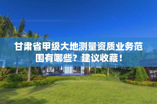甘肃省甲级大地测量资质业务范围有哪些?建议收藏!