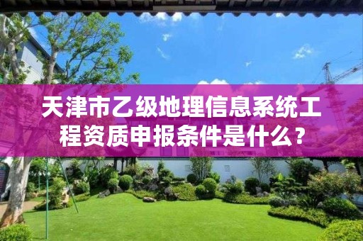 天津市乙级地理信息系统工程资质申报条件是什么?