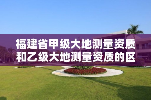 福建省甲级大地测量资质和乙级大地测量资质的区别是什么?
