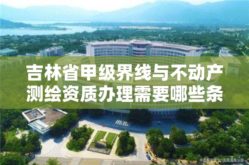 吉林省甲级界线与不动产测绘资质办理需要哪些条件？