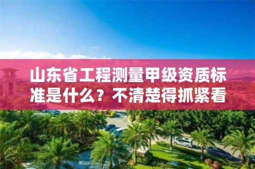 山东省工程测量甲级资质标准是什么?不清楚得抓紧看