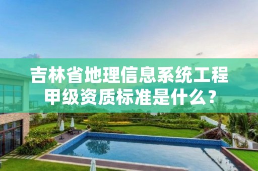 吉林省地理信息系统工程甲级资质标准是什么?