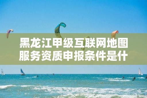 黑龙江甲级互联网地图服务资质申报条件是什么?