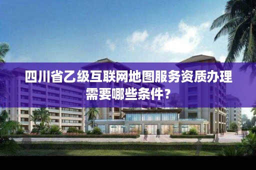 四川省乙级互联网地图服务资质办理需要哪些条件?