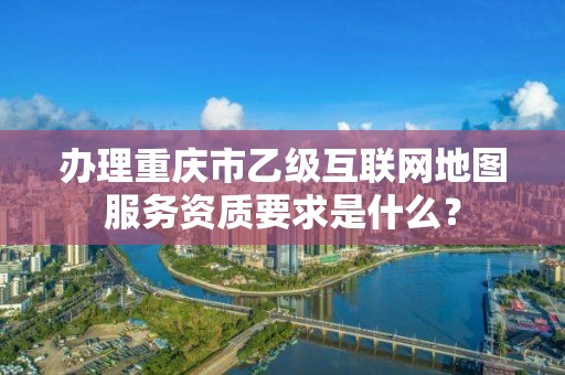 办理重庆市乙级互联网地图服务资质要求是什么?